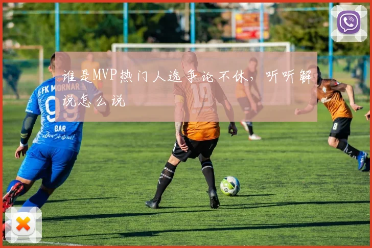 谁是MVP热门人选争论不休,听听解说怎么说