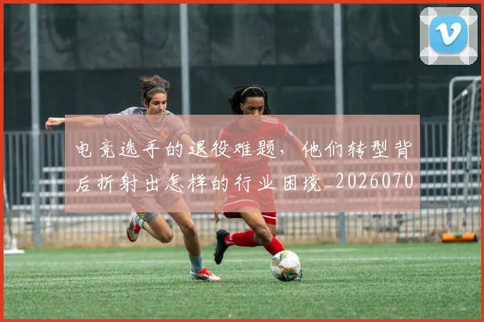 电竞选手的退役难题，他们转型背后折射出怎样的行业困境_20260708193752