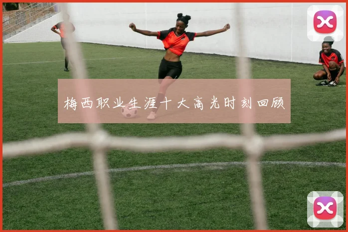 梅西职业生涯十大高光时刻回顾