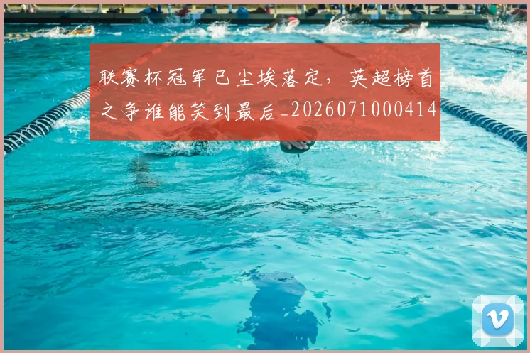 联赛杯冠军已尘埃落定，英超榜首之争谁能笑到最后_20260710004144