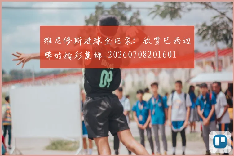 维尼修斯进球全记录：欣赏巴西边锋的精彩集锦_20260708201601