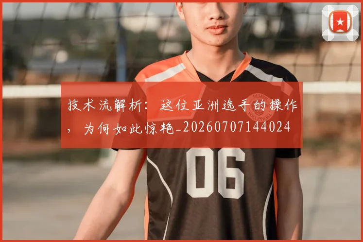 技术流解析：这位亚洲选手的操作，为何如此惊艳_20260707144024