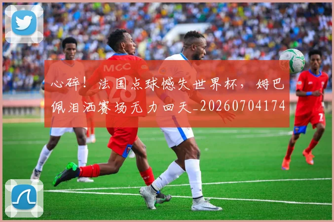 心碎！法国点球憾失世界杯，姆巴佩泪洒赛场无力回天_20260704174039
