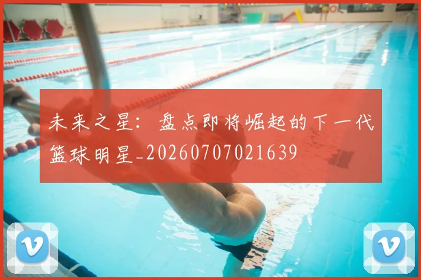 未来之星：盘点即将崛起的下一代篮球明星_20260707021639