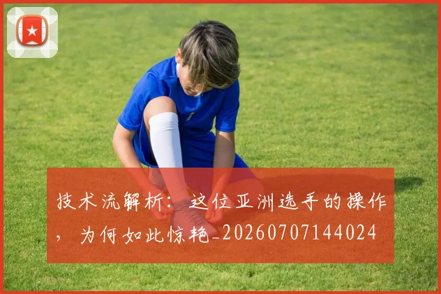 技术流解析：这位亚洲选手的操作，为何如此惊艳_20260707144024