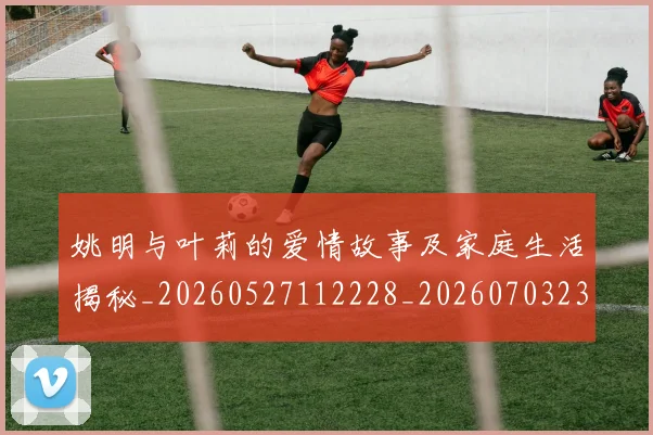 姚明与叶莉的爱情故事及家庭生活揭秘_20260527112228_20260703232459