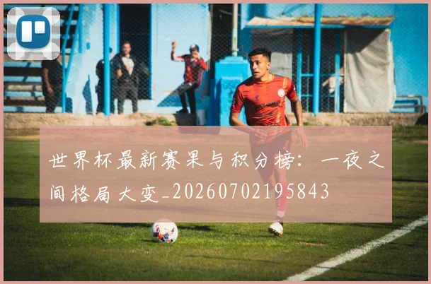 世界杯最新赛果与积分榜:一夜之间格局大变_20260702195843