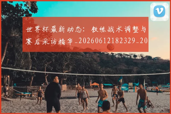 世界杯最新动态：教练战术调整与赛后采访精华_20260612182329_20260702174107