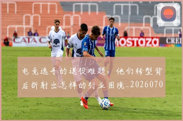 电竞选手的退役难题,他们转型背后折射出怎样的行业困境_20260708193752
