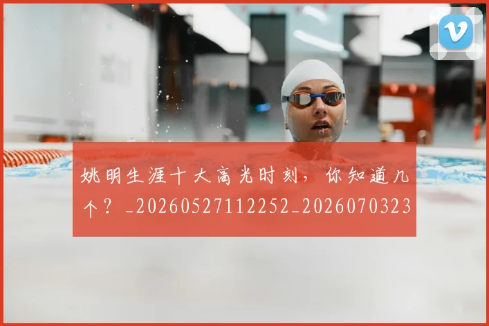 姚明生涯十大高光时刻,你知道几个?_20260527112252_20260703232908_20260720192110