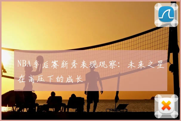 NBA季后赛新秀表现观察:未来之星在高压下的成长