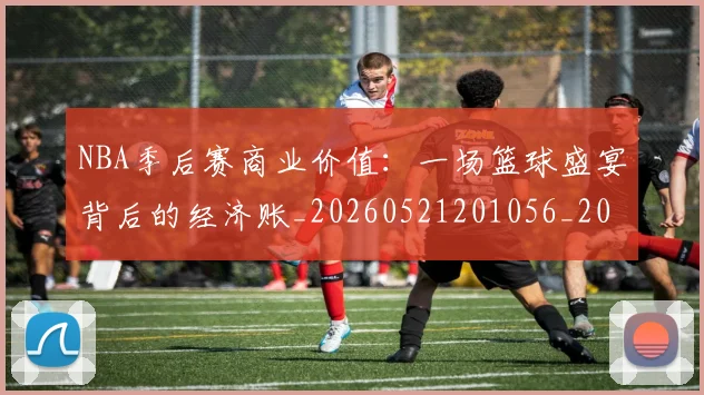 NBA季后赛商业价值：一场篮球盛宴背后的经济账_20260521201056_20260714210921