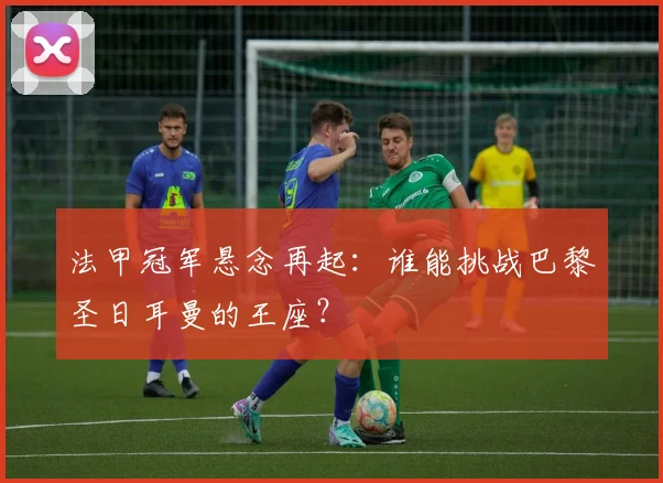 法甲冠军悬念再起:谁能挑战巴黎圣日耳曼的王座?
