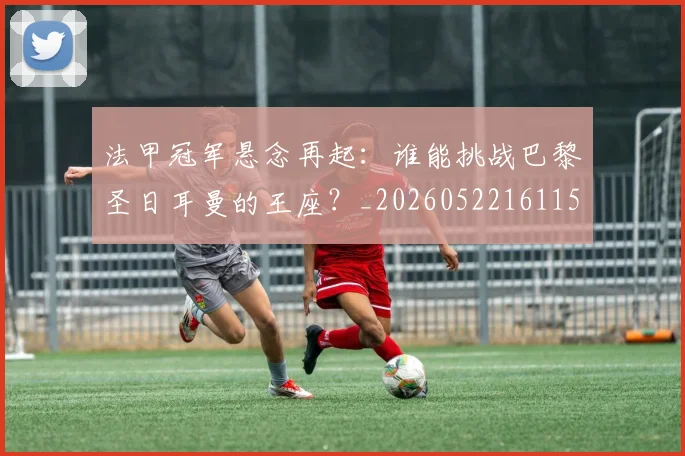 法甲冠军悬念再起:谁能挑战巴黎圣日耳曼的王座?_20260522161152