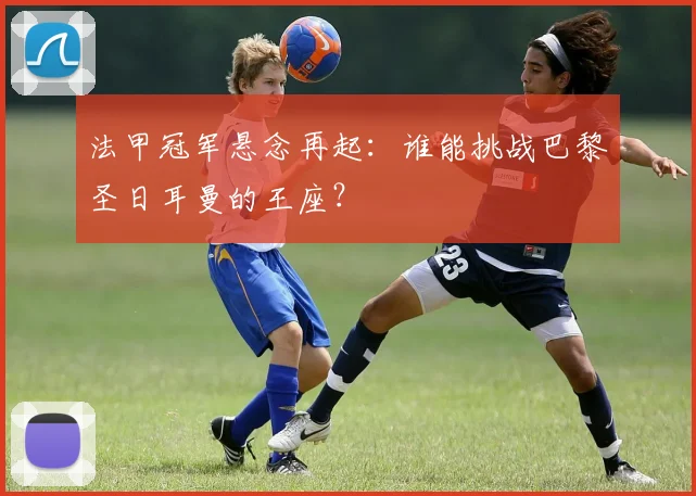 法甲冠军悬念再起：谁能挑战巴黎圣日耳曼的王座？