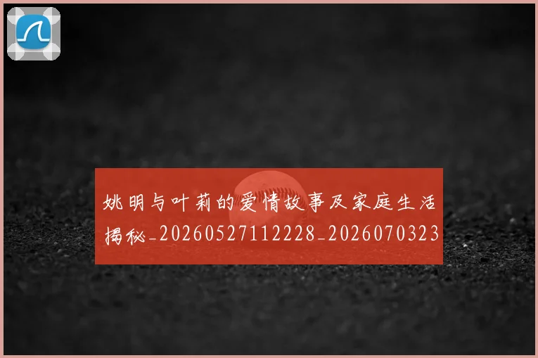 姚明与叶莉的爱情故事及家庭生活揭秘_20260527112228_20260703232459