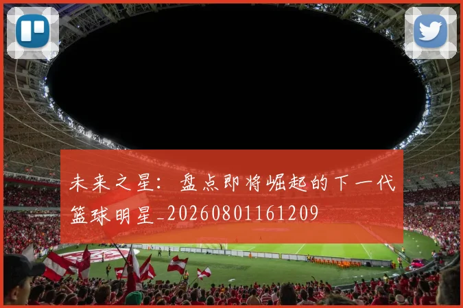 未来之星：盘点即将崛起的下一代篮球明星_20260801161209