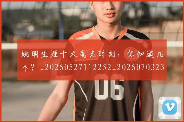 姚明生涯十大高光时刻，你知道几个？_20260527112252_20260703232908_20260720192110