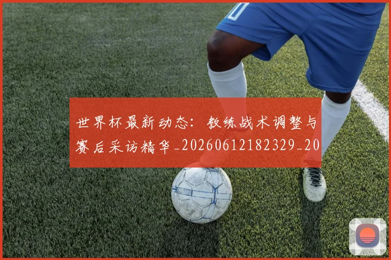 世界杯最新动态：教练战术调整与赛后采访精华_20260612182329_20260702174107