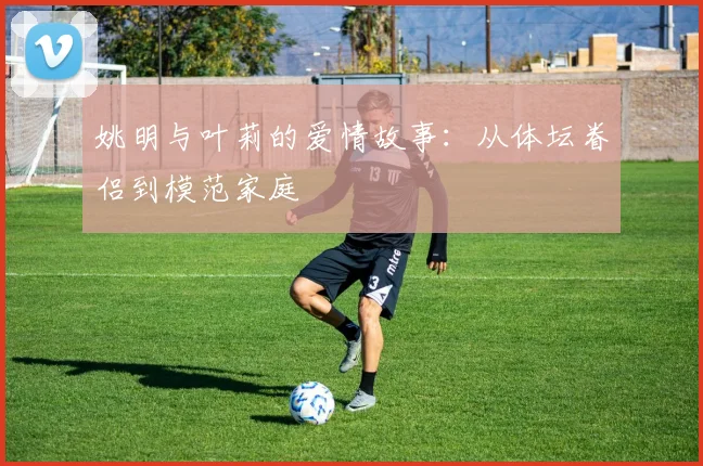 姚明与叶莉的爱情故事：从体坛眷侣到模范家庭