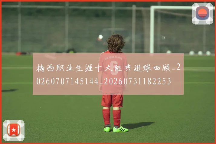 梅西职业生涯十大经典进球回顾_20260707145144_20260731182253
