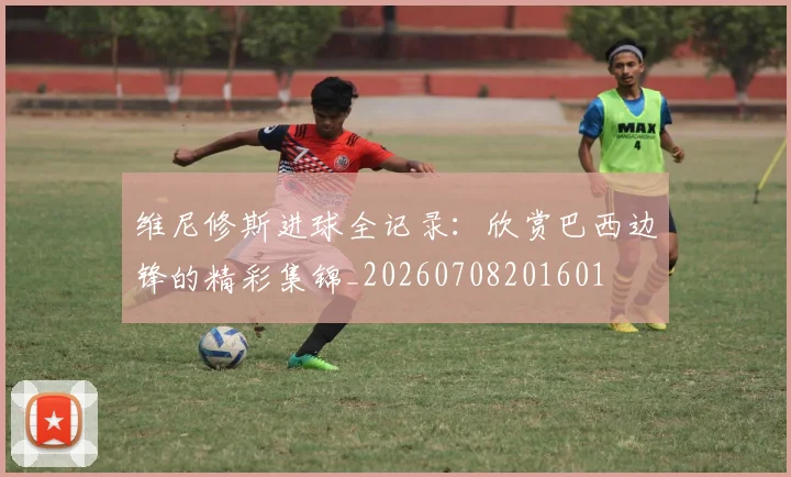 维尼修斯进球全记录:欣赏巴西边锋的精彩集锦_20260708201601