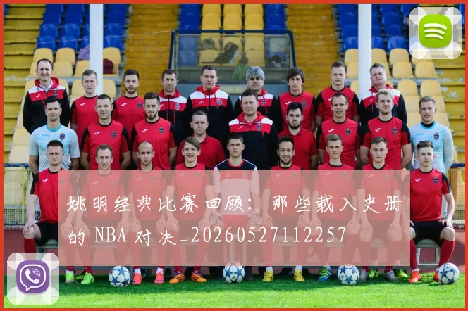 姚明经典比赛回顾：那些载入史册的 NBA 对决_20260527112257