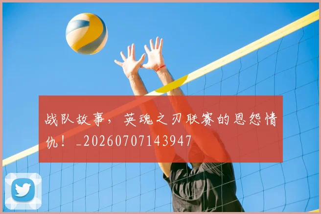 战队故事，英魂之刃联赛的恩怨情仇！_20260707143947