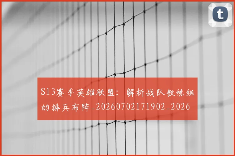 S13赛季英雄联盟:解析战队教练组的排兵布阵_20260702171902_20260714215126