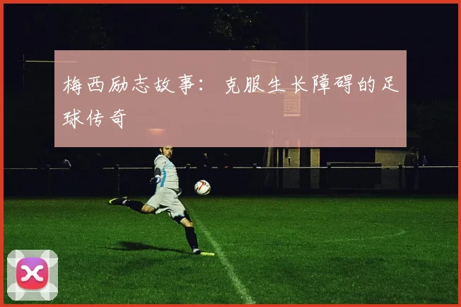 梅西励志故事:克服生长障碍的足球传奇